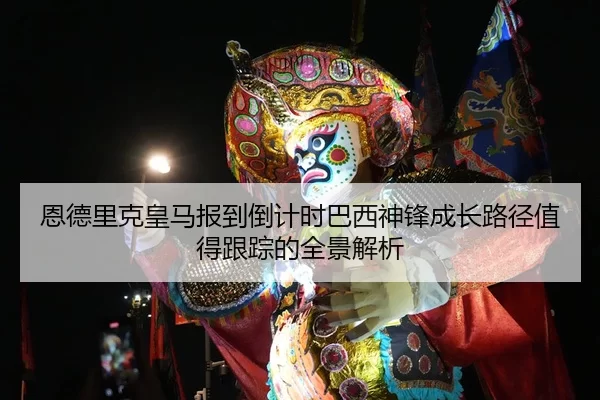 恩德里克皇马报到倒计时巴西神锋成长路径值得跟踪的全景解析
