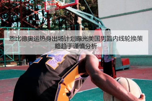 恩比德奥运热身出场计划曝光美国男篮内线轮换策略趋于谨慎分析