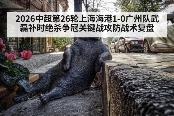 2026中超第26轮上海海港1-0广州队武磊补时绝杀争冠关键战攻防战术复盘