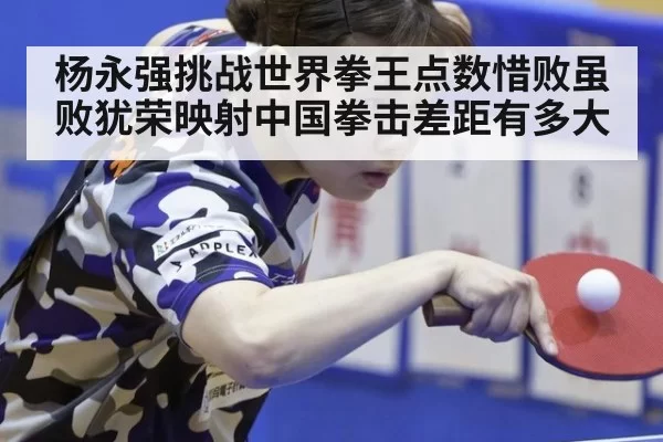 杨永强挑战世界拳王点数惜败虽败犹荣映射中国拳击差距有多大